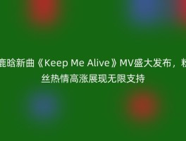 鹿晗新曲《Keep Me Alive》MV盛大发布，粉丝热情高涨展现无限支持
