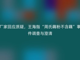 厂家回应质疑，王海指“周氏藕粉不含藕”事件调查与澄清