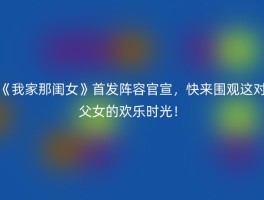 《我家那闺女》首发阵容官宣，快来围观这对父女的欢乐时光！
