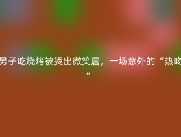 男子吃烧烤被烫出微笑唇，一场意外的“热吻”