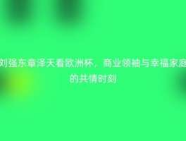 刘强东章泽天看欧洲杯，商业领袖与幸福家庭的共情时刻