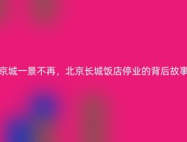 京城一景不再，北京长城饭店停业的背后故事