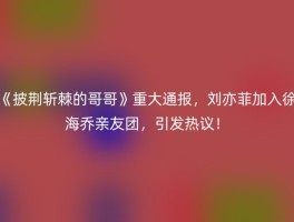 《披荆斩棘的哥哥》重大通报，刘亦菲加入徐海乔亲友团，引发热议！