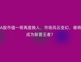 A股市值一哥再度换人，市场风云变幻，谁将成为新晋王者？