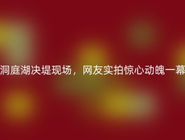 洞庭湖决堤现场，网友实拍惊心动魄一幕