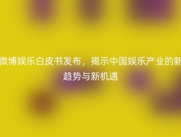 微博娱乐白皮书发布，揭示中国娱乐产业的新趋势与新机遇