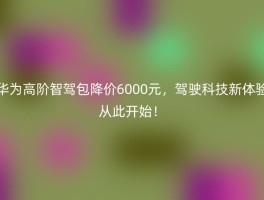 华为高阶智驾包降价6000元，驾驶科技新体验从此开始！