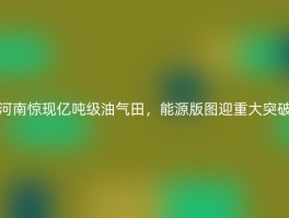 河南惊现亿吨级油气田，能源版图迎重大突破