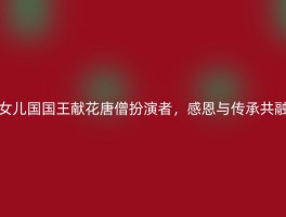女儿国国王献花唐僧扮演者，感恩与传承共融