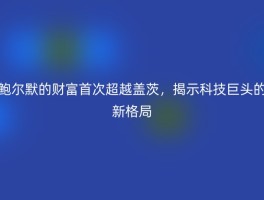 鲍尔默的财富首次超越盖茨，揭示科技巨头的新格局