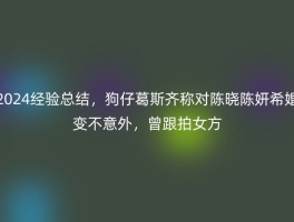 2024经验总结，狗仔葛斯齐称对陈晓陈妍希婚变不意外，曾跟拍女方