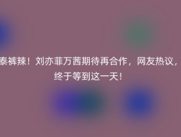 泰裤辣！刘亦菲万茜期待再合作，网友热议，终于等到这一天！