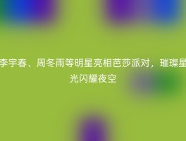 李宇春、周冬雨等明星亮相芭莎派对，璀璨星光闪耀夜空