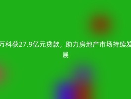 万科获27.9亿元贷款，助力房地产市场持续发展