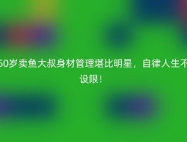 50岁卖鱼大叔身材管理堪比明星，自律人生不设限！