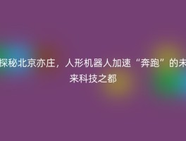 探秘北京亦庄，人形机器人加速“奔跑”的未来科技之都