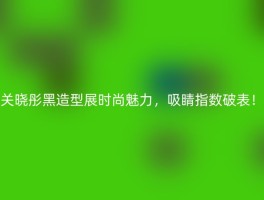 关晓彤黑造型展时尚魅力，吸睛指数破表！