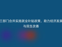 三部门合并实施就业补贴政策，助力经济发展与民生改善