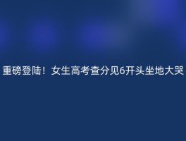 重磅登陆！女生高考查分见6开头坐地大哭
