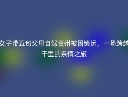 女子带五旬父母自驾贵州被困镇远，一场跨越千里的亲情之旅