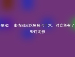 揭秘!    张杰回应吃鱼被卡手术，对吃鱼有了些许阴影