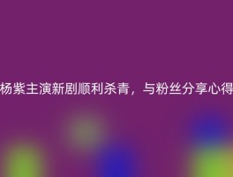 杨紫主演新剧顺利杀青，与粉丝分享心得
