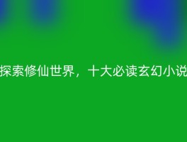 探索修仙世界，十大必读玄幻小说