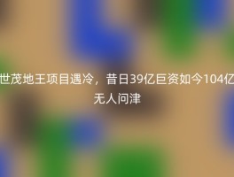 世茂地王项目遇冷，昔日39亿巨资如今104亿无人问津
