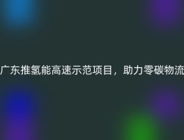广东推氢能高速示范项目，助力零碳物流