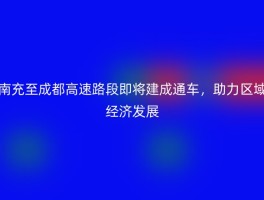 南充至成都高速路段即将建成通车，助力区域经济发展