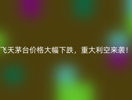 飞天茅台价格大幅下跌，重大利空来袭！