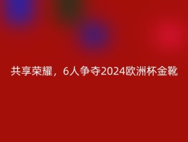 共享荣耀，6人争夺2024欧洲杯金靴
