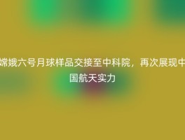嫦娥六号月球样品交接至中科院，再次展现中国航天实力