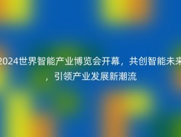 2024世界智能产业博览会开幕，共创智能未来，引领产业发展新潮流
