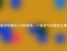 匈牙利最后1分钟绝杀，一场荡气回肠的比赛