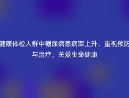 健康体检人群中糖尿病患病率上升，重视预防与治疗，关爱生命健康