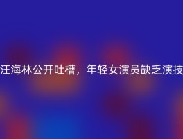 汪海林公开吐槽，年轻女演员缺乏演技