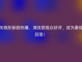 关晓彤新剧热播，演技获观众好评，成为最佳回答！