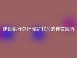 建设银行总行降薪10%的传言解析