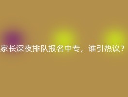 家长深夜排队报名中专，谁引热议？