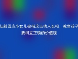 陆毅回应小女儿被指攻击他人长相，教育孩子要树立正确的价值观