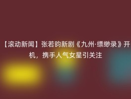 【滚动新闻】张若昀新剧《九州·缥缈录》开机，携手人气女星引关注