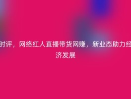 时评，网络红人直播带货网赚，新业态助力经济发展