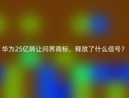 华为25亿转让问界商标，释放了什么信号？