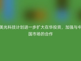 美光科技计划进一步扩大在华投资，加强与中国市场的合作