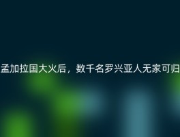 孟加拉国大火后，数千名罗兴亚人无家可归