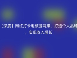 【深度】网红打卡地旅游网赚，打造个人品牌，实现收入增长