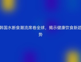 韩国水断食潮流席卷全球，揭示健康饮食新趋势