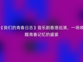 《我们的青春日志》音乐剧香港巡演，一场唤醒青春记忆的盛宴