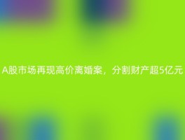 A股市场再现高价离婚案，分割财产超5亿元